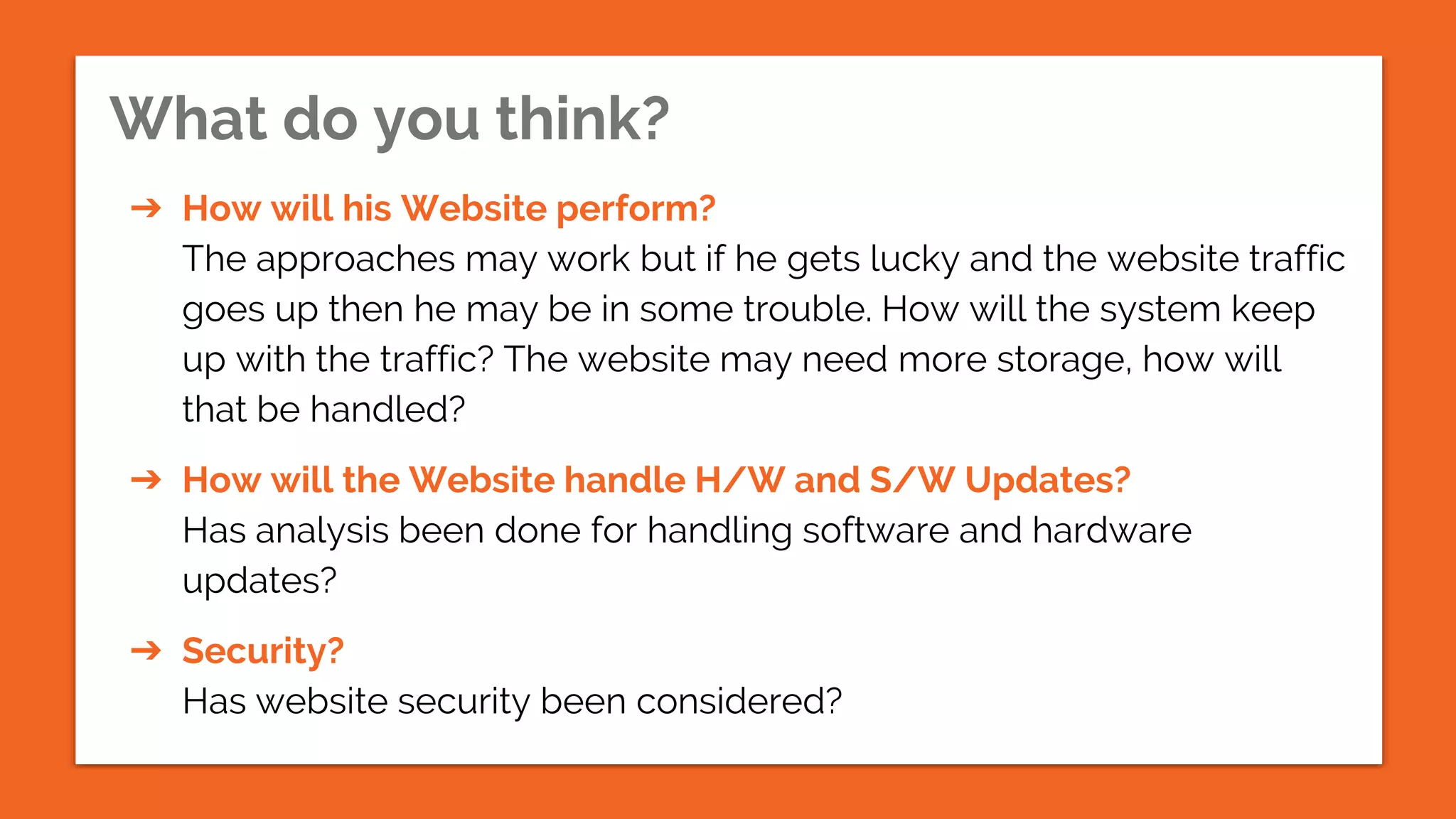 What do you think?
➔ How will his Website perform?
The approaches may work but if he gets lucky and the website traffic
goes up then he may be in some trouble. How will the system keep
up with the traffic? The website may need more storage, how will
that be handled?
➔ How will the Website handle H/W and S/W Updates?
Has analysis been done for handling software and hardware
updates?
➔ Security?
Has website security been considered?
 