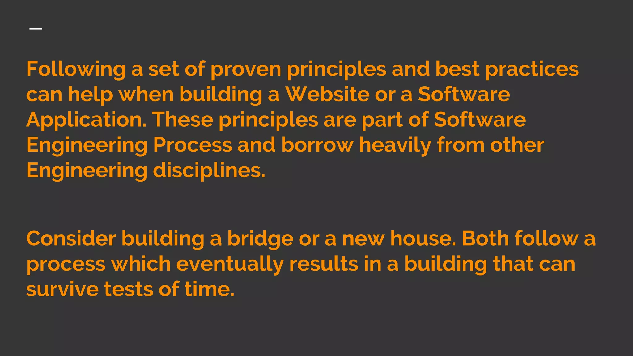 Following a set of proven principles and best practices
can help when building a Website or a Software
Application. These principles are part of Software
Engineering Process and borrow heavily from other
Engineering disciplines.
Consider building a bridge or a new house. Both follow a
process which eventually results in a building that can
survive tests of time.
 