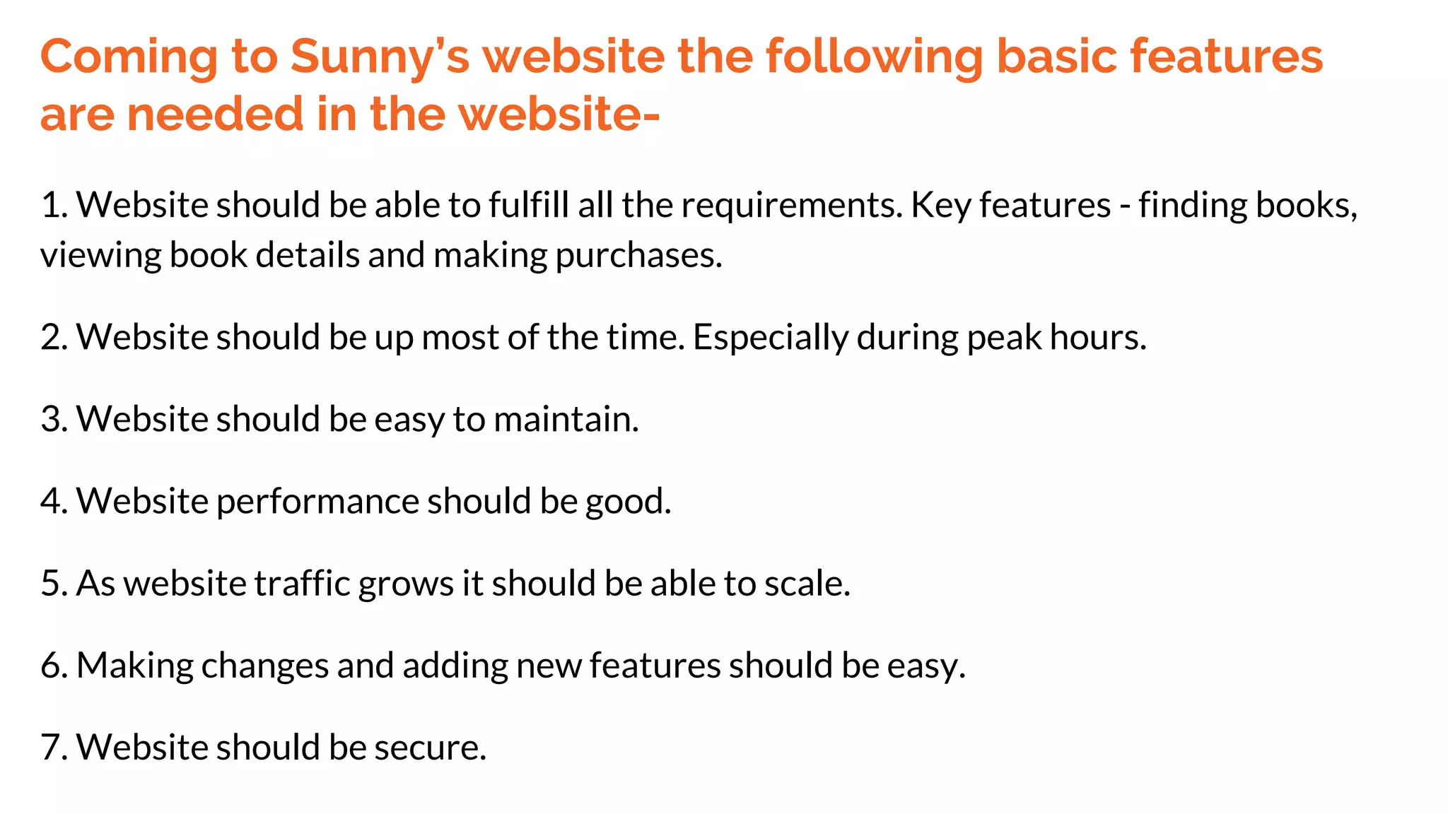 Coming to Sunny’s website the following basic features
are needed in the website-
1. Website should be able to fulfill all the requirements. Key features - finding books,
viewing book details and making purchases.
2. Website should be up most of the time. Especially during peak hours.
3. Website should be easy to maintain.
4. Website performance should be good.
5. As website traffic grows it should be able to scale.
6. Making changes and adding new features should be easy.
7. Website should be secure.
 