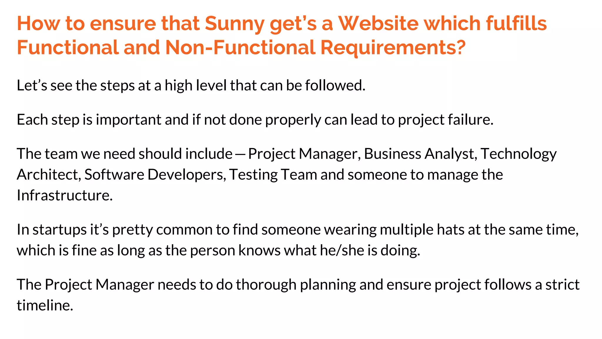 How to ensure that Sunny get’s a Website which fulfills
Functional and Non-Functional Requirements?
Let’s see the steps at a high level that can be followed.
Each step is important and if not done properly can lead to project failure.
The team we need should include—Project Manager, Business Analyst, Technology
Architect, Software Developers, Testing Team and someone to manage the
Infrastructure.
In startups it’s pretty common to find someone wearing multiple hats at the same time,
which is fine as long as the person knows what he/she is doing.
The Project Manager needs to do thorough planning and ensure project follows a strict
timeline.
 