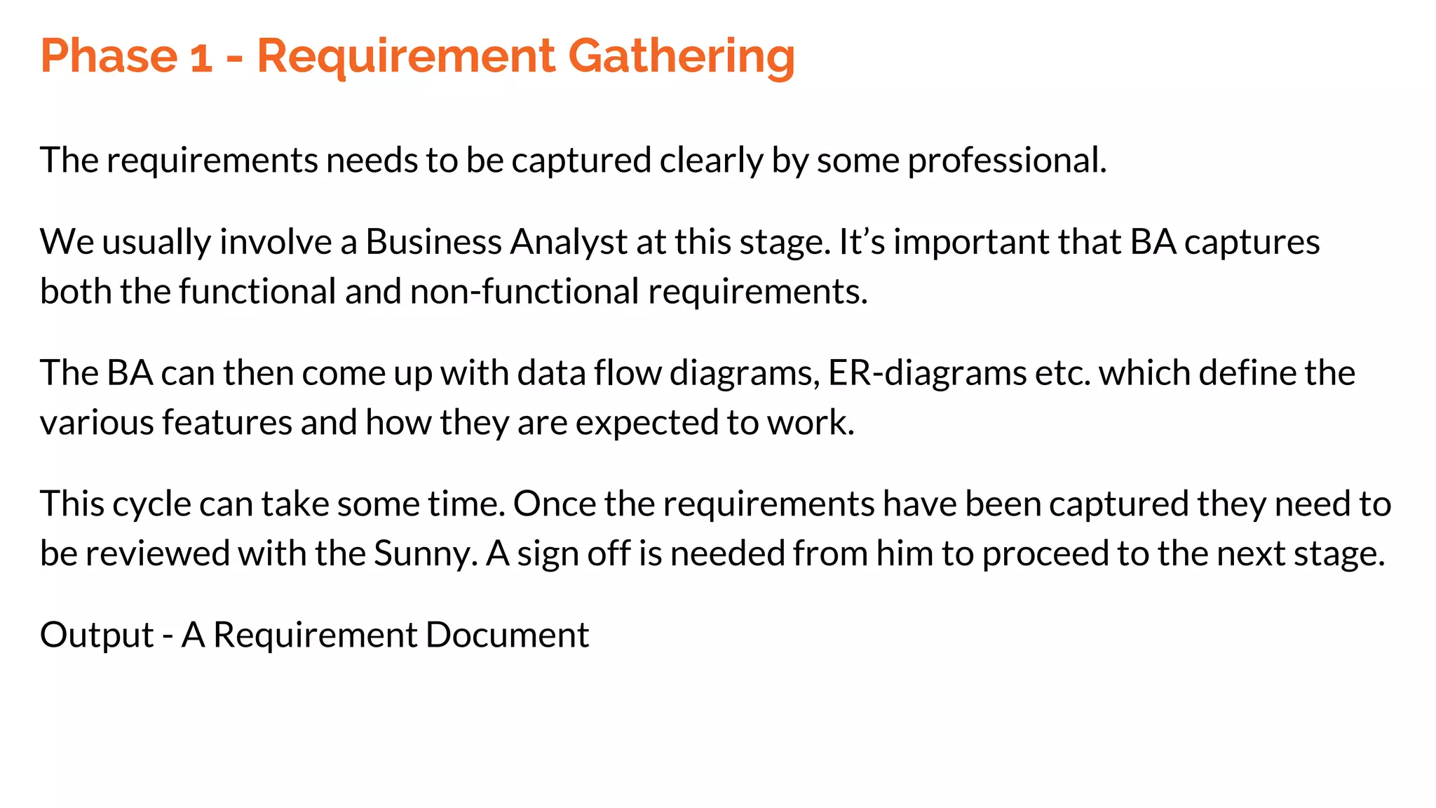 Phase 1 - Requirement Gathering
The requirements needs to be captured clearly by some professional.
We usually involve a Business Analyst at this stage. It’s important that BA captures
both the functional and non-functional requirements.
The BA can then come up with data flow diagrams, ER-diagrams etc. which define the
various features and how they are expected to work.
This cycle can take some time. Once the requirements have been captured they need to
be reviewed with the Sunny. A sign off is needed from him to proceed to the next stage.
Output - A Requirement Document
 