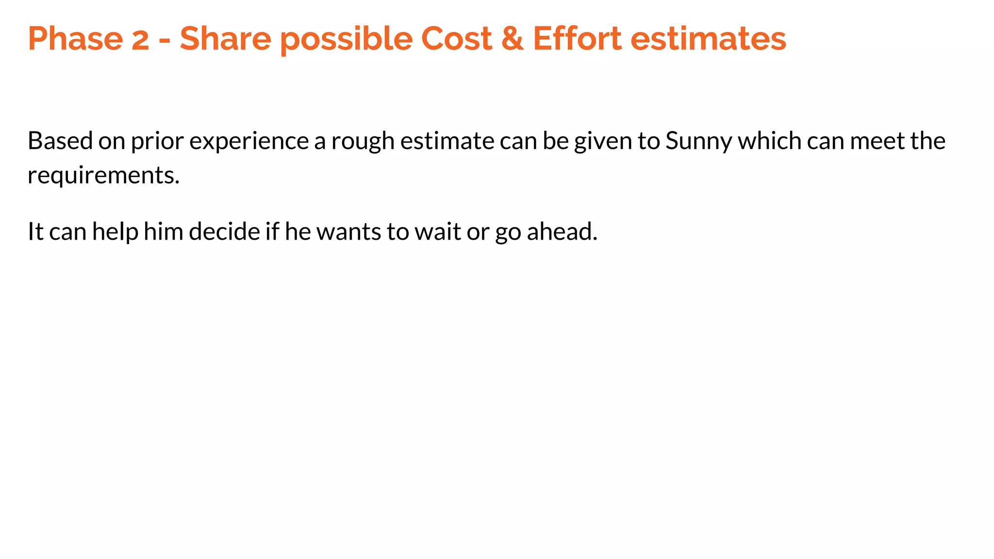 Phase 2 - Share possible Cost & Effort estimates
Based on prior experience a rough estimate can be given to Sunny which can meet the
requirements.
It can help him decide if he wants to wait or go ahead.
 