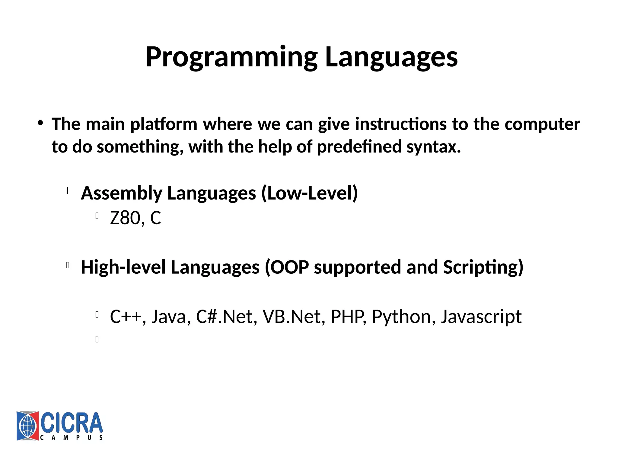 Programming Languages
• The main platform where we can give instructions to the computer
to do something, with the help of predefined syntax.
l
Assembly Languages (Low-Level)
l
Z80, C
l
High-level Languages (OOP supported and Scripting)
l
C++, Java, C#.Net, VB.Net, PHP, Python, Javascript
l
 