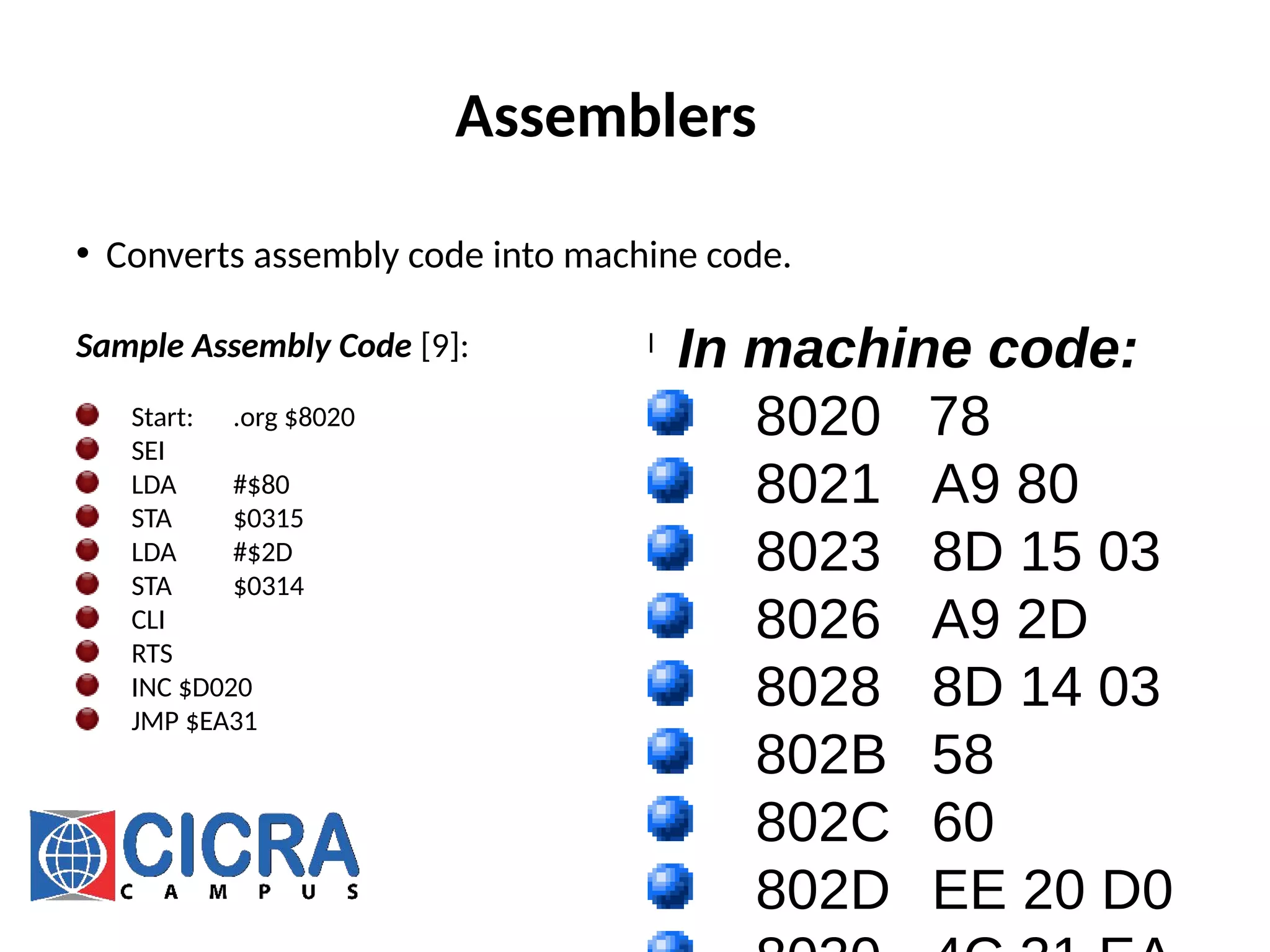 Assemblers
• Converts assembly code into machine code.
Sample Assembly Code [9]:
Start: .org $8020
SEI
LDA #$80
STA $0315
LDA #$2D
STA $0314
CLI
RTS
INC $D020
JMP $EA31
l
In machine code:
8020 78
8021 A9 80
8023 8D 15 03
8026 A9 2D
8028 8D 14 03
802B 58
802C 60
802D EE 20 D0
 