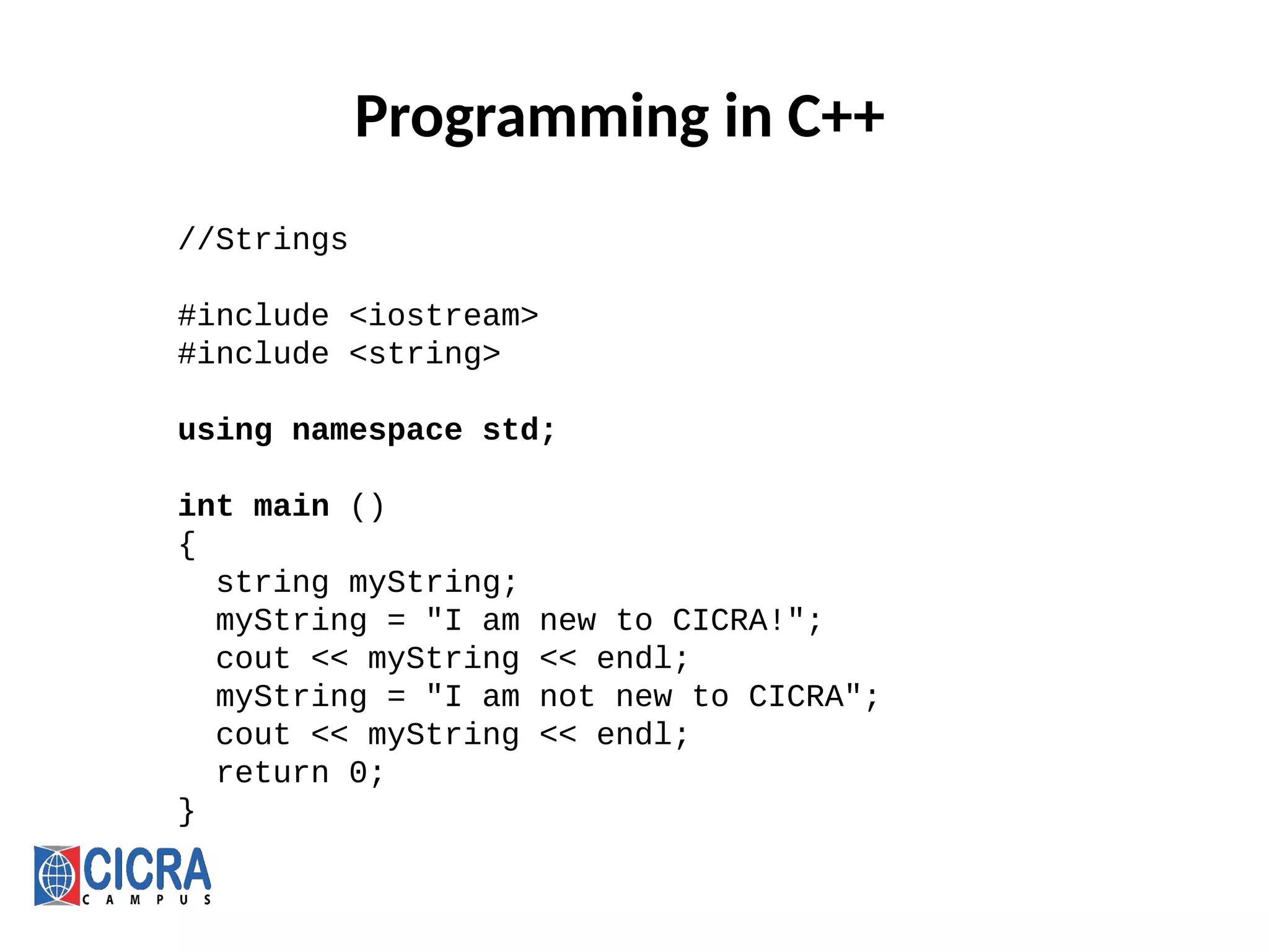 Programming in C++
//Strings
#include <iostream>
#include <string>
using namespace std;
int main ()
{
string myString;
myString = "I am new to CICRA!";
cout << myString << endl;
myString = "I am not new to CICRA";
cout << myString << endl;
return 0;
}
 