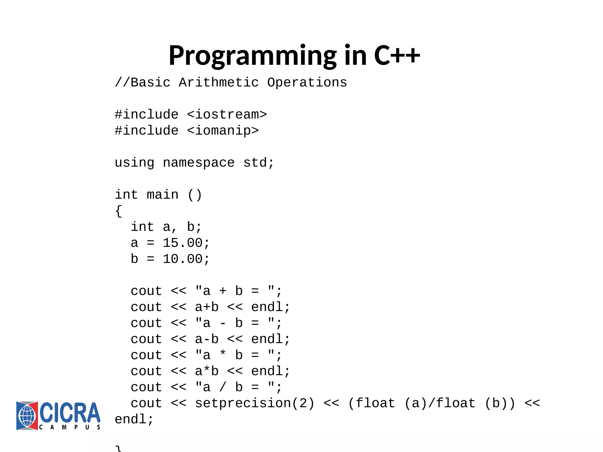Programming in C++
//Basic Arithmetic Operations
#include <iostream>
#include <iomanip>
using namespace std;
int main ()
{
int a, b;
a = 15.00;
b = 10.00;
cout << "a + b = ";
cout << a+b << endl;
cout << "a - b = ";
cout << a-b << endl;
cout << "a * b = ";
cout << a*b << endl;
cout << "a / b = ";
cout << setprecision(2) << (float (a)/float (b)) <<
endl;
 
