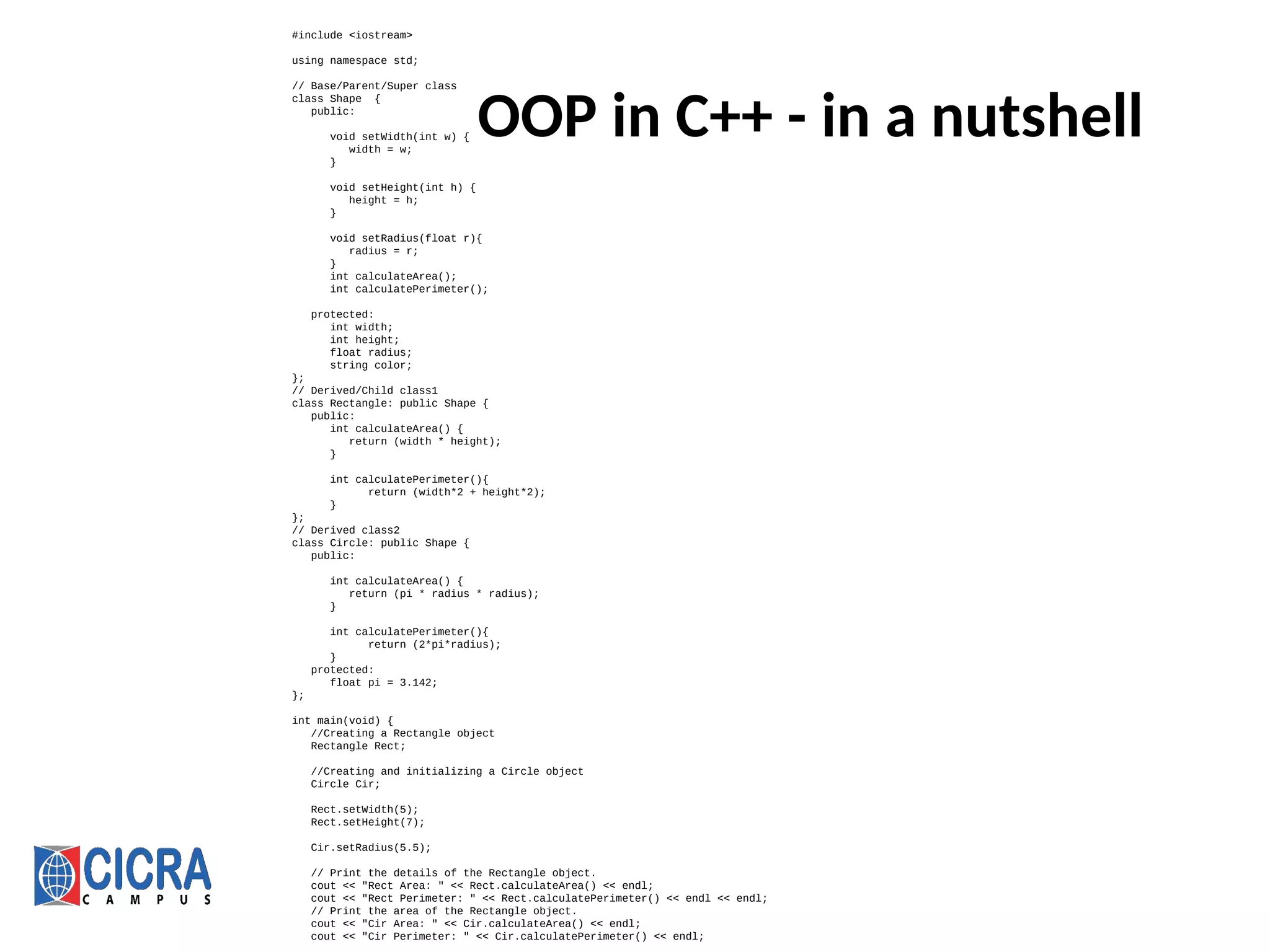 OOP in C++ - in a nutshell
#include <iostream>
using namespace std;
// Base/Parent/Super class
class Shape {
public:
void setWidth(int w) {
width = w;
}
void setHeight(int h) {
height = h;
}
void setRadius(float r){
radius = r;
}
int calculateArea();
int calculatePerimeter();
protected:
int width;
int height;
float radius;
string color;
};
// Derived/Child class1
class Rectangle: public Shape {
public:
int calculateArea() {
return (width * height);
}
int calculatePerimeter(){
return (width*2 + height*2);
}
};
// Derived class2
class Circle: public Shape {
public:
int calculateArea() {
return (pi * radius * radius);
}
int calculatePerimeter(){
return (2*pi*radius);
}
protected:
float pi = 3.142;
};
int main(void) {
//Creating a Rectangle object
Rectangle Rect;
//Creating and initializing a Circle object
Circle Cir;
Rect.setWidth(5);
Rect.setHeight(7);
Cir.setRadius(5.5);
// Print the details of the Rectangle object.
cout << "Rect Area: " << Rect.calculateArea() << endl;
cout << "Rect Perimeter: " << Rect.calculatePerimeter() << endl << endl;
// Print the area of the Rectangle object.
cout << "Cir Area: " << Cir.calculateArea() << endl;
cout << "Cir Perimeter: " << Cir.calculatePerimeter() << endl;
 