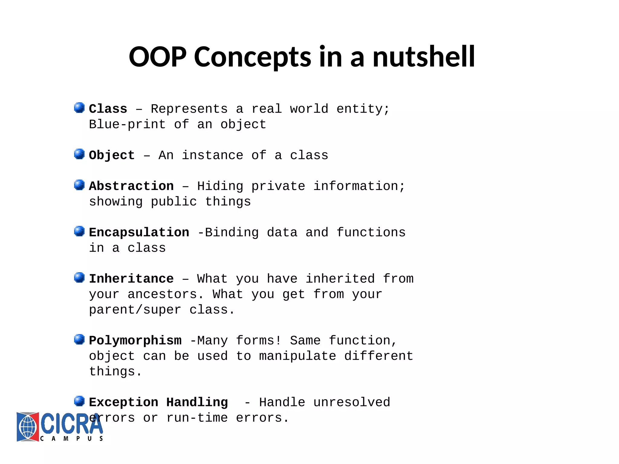 OOP Concepts in a nutshell
Class – Represents a real world entity;
Blue-print of an object
Object – An instance of a class
Abstraction – Hiding private information;
showing public things
Encapsulation -Binding data and functions
in a class
Inheritance – What you have inherited from
your ancestors. What you get from your
parent/super class.
Polymorphism -Many forms! Same function,
object can be used to manipulate different
things.
Exception Handling - Handle unresolved
errors or run-time errors.
 
