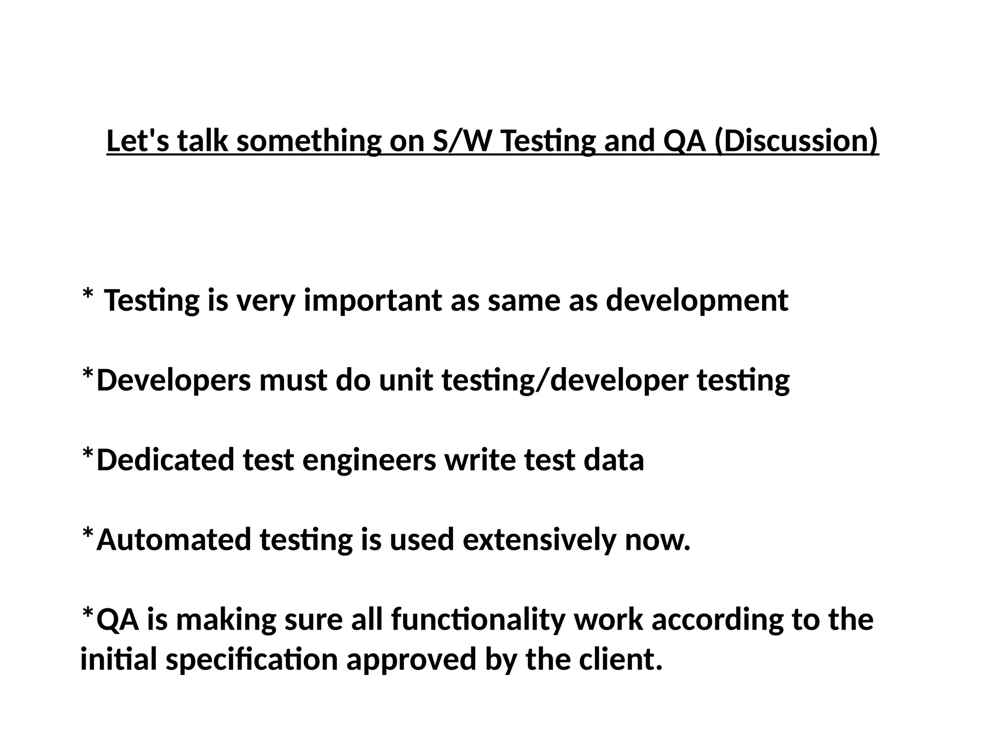 Let's talk something on S/W Testing and QA (Discussion)
* Testing is very important as same as development
*Developers must do unit testing/developer testing
*Dedicated test engineers write test data
*Automated testing is used extensively now.
*QA is making sure all functionality work according to the
initial specification approved by the client.
 