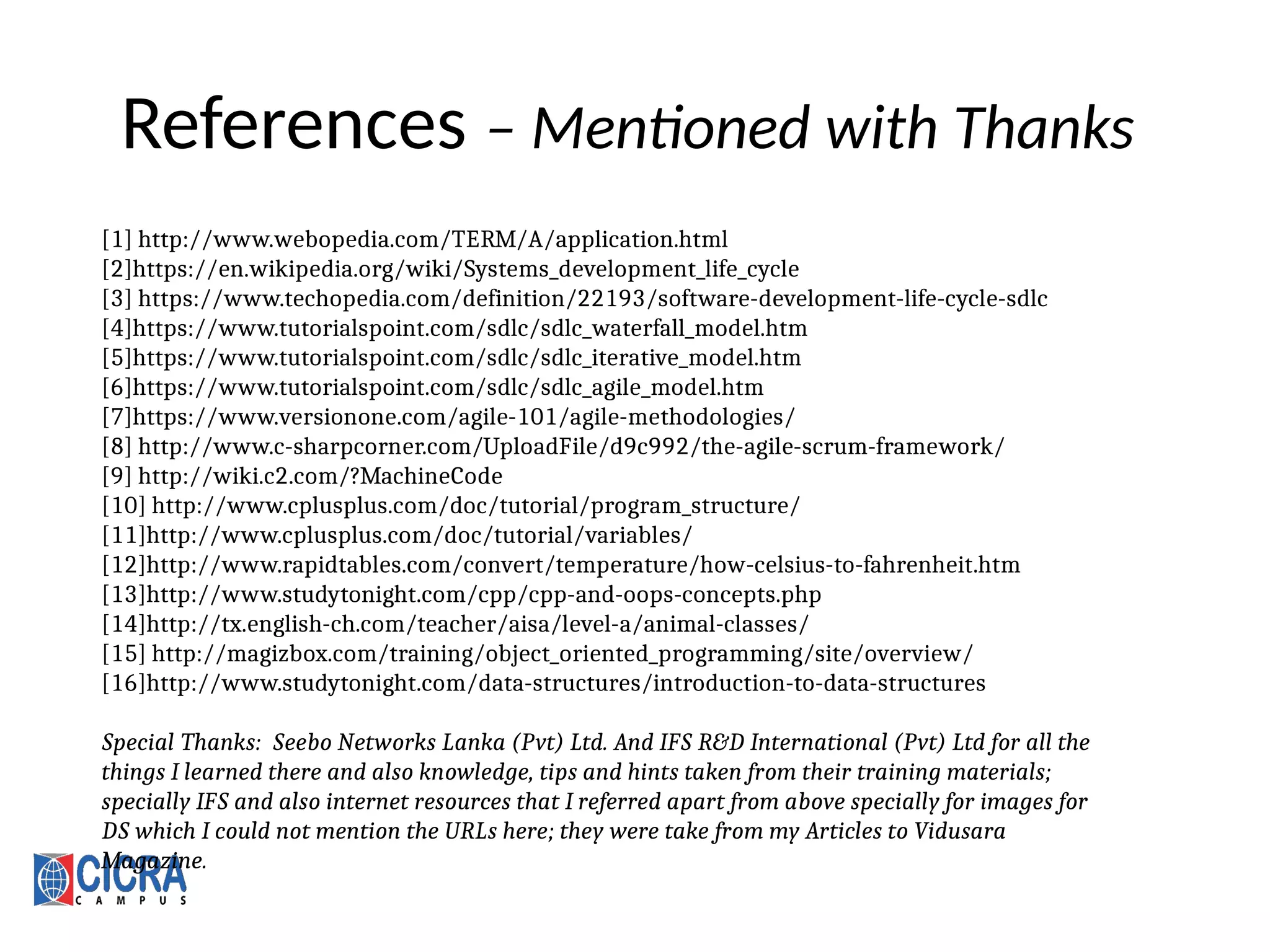 References – Mentioned with Thanks
[1] http://www.webopedia.com/TERM/A/application.html
[2]https://en.wikipedia.org/wiki/Systems_development_life_cycle
[3] https://www.techopedia.com/definition/22193/software-development-life-cycle-sdlc
[4]https://www.tutorialspoint.com/sdlc/sdlc_waterfall_model.htm
[5]https://www.tutorialspoint.com/sdlc/sdlc_iterative_model.htm
[6]https://www.tutorialspoint.com/sdlc/sdlc_agile_model.htm
[7]https://www.versionone.com/agile-101/agile-methodologies/
[8] http://www.c-sharpcorner.com/UploadFile/d9c992/the-agile-scrum-framework/
[9] http://wiki.c2.com/?MachineCode
[10] http://www.cplusplus.com/doc/tutorial/program_structure/
[11]http://www.cplusplus.com/doc/tutorial/variables/
[12]http://www.rapidtables.com/convert/temperature/how-celsius-to-fahrenheit.htm
[13]http://www.studytonight.com/cpp/cpp-and-oops-concepts.php
[14]http://tx.english-ch.com/teacher/aisa/level-a/animal-classes/
[15] http://magizbox.com/training/object_oriented_programming/site/overview/
[16]http://www.studytonight.com/data-structures/introduction-to-data-structures
Special Thanks: Seebo Networks Lanka (Pvt) Ltd. And IFS R&D International (Pvt) Ltd for all the
things I learned there and also knowledge, tips and hints taken from their training materials;
specially IFS and also internet resources that I referred apart from above specially for images for
DS which I could not mention the URLs here; they were take from my Articles to Vidusara
Magazine.
 