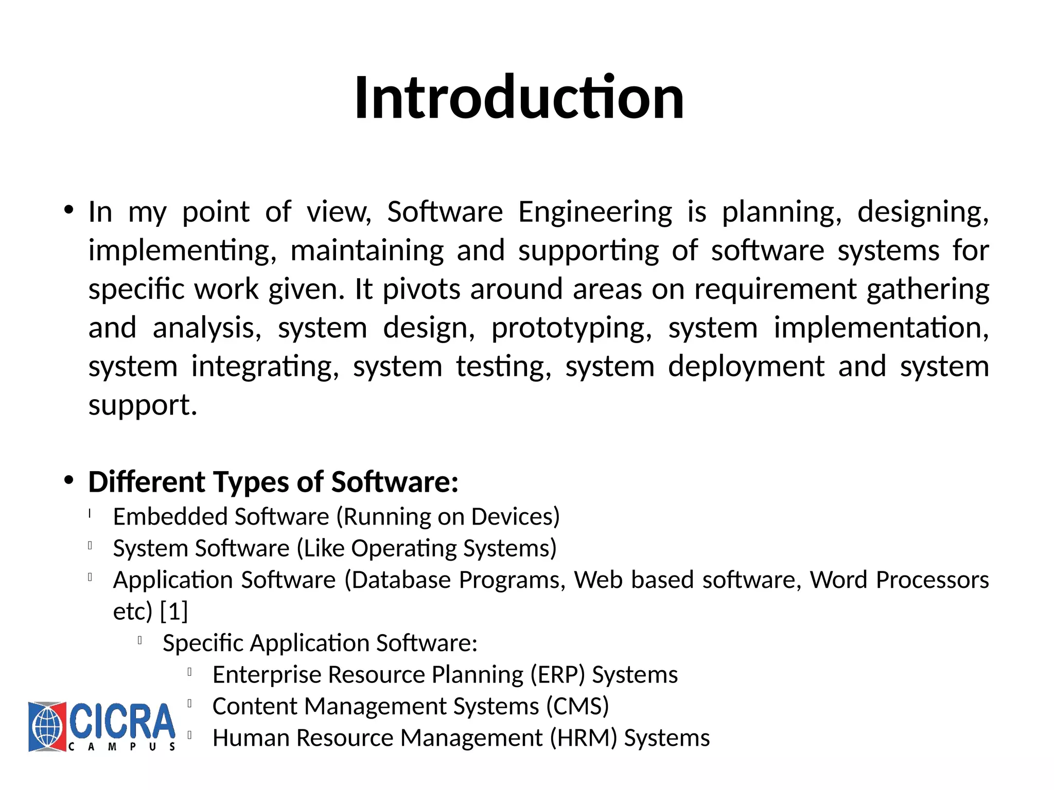 Introduction
• In my point of view, Software Engineering is planning, designing,
implementing, maintaining and supporting of software systems for
specific work given. It pivots around areas on requirement gathering
and analysis, system design, prototyping, system implementation,
system integrating, system testing, system deployment and system
support.
• Different Types of Software:
l
Embedded Software (Running on Devices)
l
System Software (Like Operating Systems)
l
Application Software (Database Programs, Web based software, Word Processors
etc) [1]
l
Specific Application Software:
l
Enterprise Resource Planning (ERP) Systems
l
Content Management Systems (CMS)
l
Human Resource Management (HRM) Systems
 