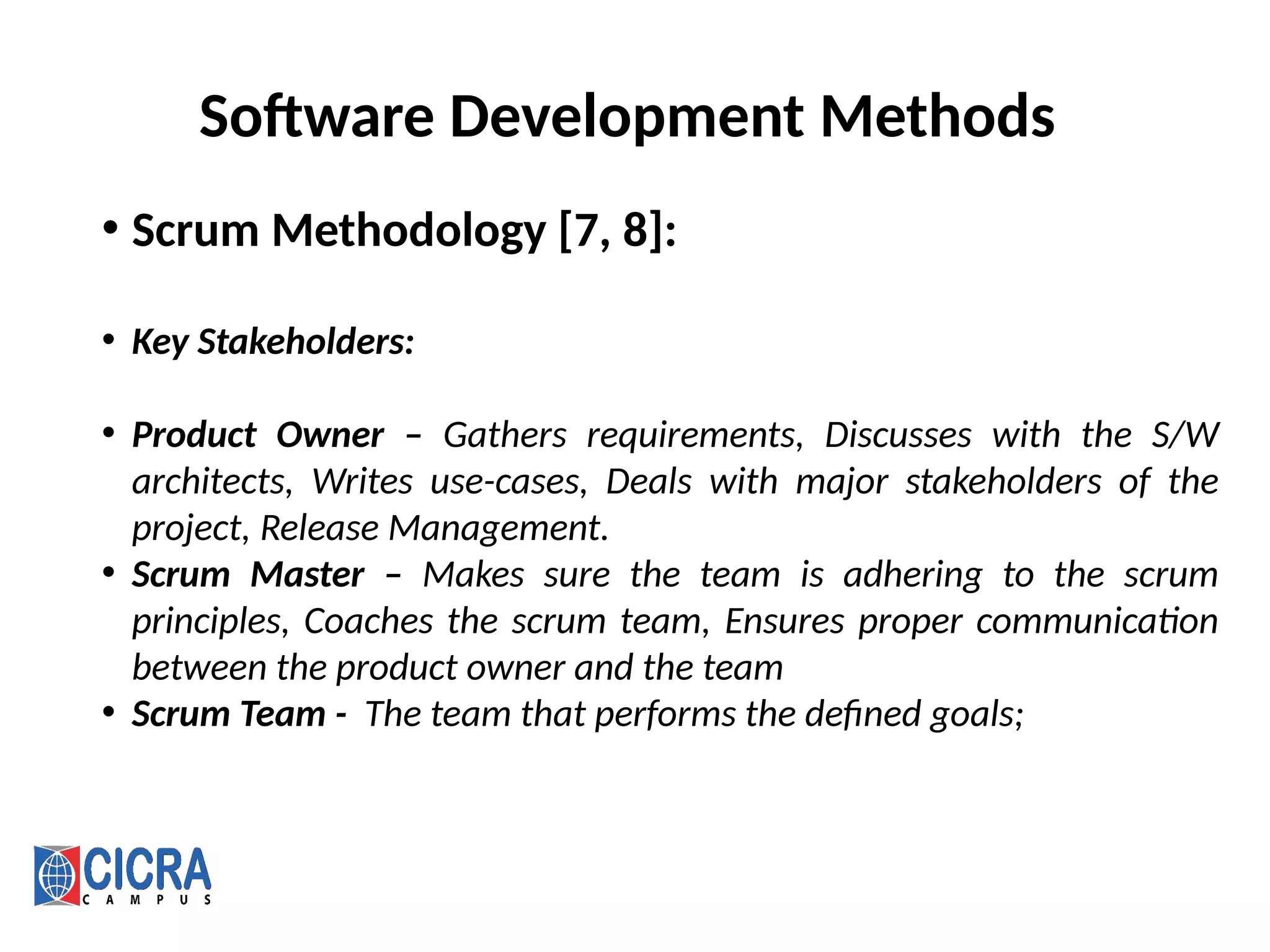 Software Development Methods
• Scrum Methodology [7, 8]:
• Key Stakeholders:
• Product Owner – Gathers requirements, Discusses with the S/W
architects, Writes use-cases, Deals with major stakeholders of the
project, Release Management.
• Scrum Master – Makes sure the team is adhering to the scrum
principles, Coaches the scrum team, Ensures proper communication
between the product owner and the team
• Scrum Team - The team that performs the defined goals;
 