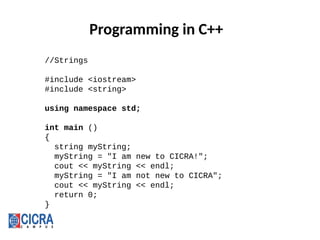 Programming in C++
//Strings
#include <iostream>
#include <string>
using namespace std;
int main ()
{
string myString;
myString = "I am new to CICRA!";
cout << myString << endl;
myString = "I am not new to CICRA";
cout << myString << endl;
return 0;
}
 