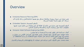 Overview
■ Enterprise Resource Planning (ERP):
–‫بعضها‬ ‫مع‬ ‫تشكل‬ ‫متكاملة‬ ‫برمجية‬ ‫حزمة‬ ‫عن‬ ‫عبارة‬ ‫هي‬system‫أي‬ ‫إلدارة‬ ‫ذلك‬ ‫و‬ ‫كامل‬
‫الشركة‬ ‫أنظمة‬ ‫بأتمتة‬ ‫تقوم‬ ‫أي‬ ،‫شركة‬.
■ Embedded System: (‫المضمنة‬ ‫)النظم‬
–‫أو‬ ‫ذاكرة‬ ‫عن‬ ‫عبارة‬ ‫هي‬ ‫المضمنة‬ ‫النظم‬ROM‫هي‬ ‫أي‬cheep‫عليها‬ ‫تخزن‬ ‫ذاكرة‬ ‫من‬
‫الذكي‬ ‫المنزل‬ ‫و‬ ‫الغسالة‬ ‫و‬ ‫البراد‬ ‫برمجيات‬ ‫مثل‬ ‫ثابتة‬ ‫معلومات‬.
■ Computer Aided Software Engineering (CASE)
–‫نوعين‬ ‫لها‬ ‫و‬ ‫البرمجيات‬ ‫هندسة‬ ‫تطوير‬ ‫في‬ ‫مساعدة‬ ‫أدوات‬:
–Upper case:‫و‬ ‫تحليل‬ ‫من‬ ‫األولى‬ ‫المراحل‬ ‫على‬ ‫فقط‬ ‫تقتصر‬ ‫و‬ ‫قليلة‬ ‫تكون‬ ‫األدوات‬ ‫هذه‬
‫أدوات‬ ‫تضم‬ ‫أي‬ ‫تصميم‬tools‫و‬ ‫المخططات‬ ‫رسم‬ ‫و‬ ‫المتطلبات‬ ‫جمع‬ ‫عملية‬ ‫في‬ ‫تساعد‬
‫المتطلبات‬ ‫تصنيف‬..‫الخ‬.
–Lower case:‫ال‬ ‫عمليات‬ ‫في‬ ‫تساعد‬ ‫التي‬ ‫األدوات‬ ‫هي‬debugging‫االختبار‬ ‫و‬ ‫البرمجة‬ ‫و‬.
10
 