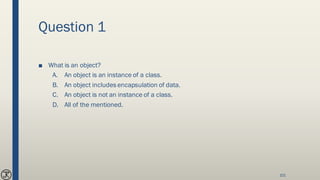 Question 1
■ What is an object?
A. An object is an instance of a class.
B. An object includes encapsulation of data.
C. An object is not an instance of a class.
D. All of the mentioned.
101
 