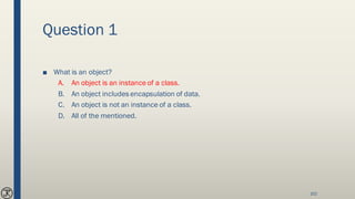 Question 1
■ What is an object?
A. An object is an instance of a class.
B. An object includes encapsulation of data.
C. An object is not an instance of a class.
D. All of the mentioned.
102
 