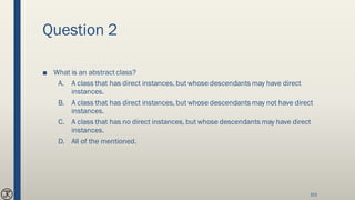 Question 2
■ What is an abstract class?
A. A class that has direct instances, but whose descendants may have direct
instances.
B. A class that has direct instances, but whose descendants may not have direct
instances.
C. A class that has no direct instances, but whose descendants may have direct
instances.
D. All of the mentioned.
103
 