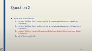 Question 2
■ What is an abstract class?
A. A class that has direct instances, but whose descendants may have direct
instances.
B. A class that has direct instances, but whose descendants may not have direct
instances.
C. A class that has no direct instances, but whose descendants may have direct
instances.
D. All of the mentioned.
104
 