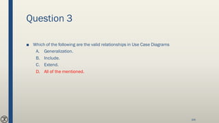 Question 3
■ Which of the following are the valid relationships in Use Case Diagrams
A. Generalization.
B. Include.
C. Extend.
D. All of the mentioned.
106
 
