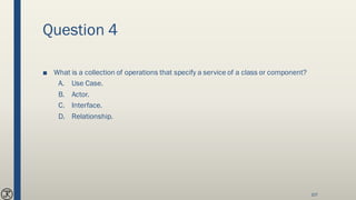 Question 4
■ What is a collection of operations that specify a service of a class or component?
A. Use Case.
B. Actor.
C. Interface.
D. Relationship.
107
 