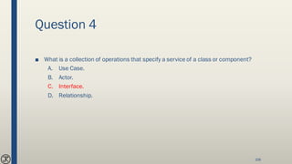 Question 4
■ What is a collection of operations that specify a service of a class or component?
A. Use Case.
B. Actor.
C. Interface.
D. Relationship.
108
 