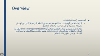 Overview
■‫المهتمون‬( :stakeholders)
–‫تتأث‬ ‫أو‬ ‫تؤثر‬ ‫ألنها‬ ‫البرمجية‬ ‫النظم‬ ‫تطوير‬ ‫في‬ ‫المهتمة‬ ‫مؤسسات‬ ‫أو‬ ‫أشخاص‬ ‫انهم‬‫ر‬
‫المقترح‬ ‫بالنظام‬ ‫مباشرة‬ ‫غير‬ ‫أو‬ ‫مباشرة‬ ‫بطريقة‬.
–‫مثال‬:‫أو‬ ‫العالي‬ ‫التعليم‬ ‫لوزارة‬ ‫تعليمي‬ ‫نظام‬online management system‫من‬ ‫فكل‬
‫ال‬ ‫يشكلون‬ ‫الطالب‬ ‫و‬ ‫الوزارة‬stakeholders‫الدور‬ ‫لهم‬ ‫و‬ ‫النظام‬ ‫بهذا‬ ‫يتأثرون‬ ‫ألنهم‬
‫النظام‬ ‫ذلك‬ ‫تطوير‬ ‫في‬ ‫األساسي‬.
11
 