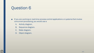 Question 6
■ If you are working on real-time process control applications or systems that involve
concurrentprocessing, you would use a
A. Activity diagram.
B. Sequence diagram.
C. State diagram.
D. Object diagram.
111
 