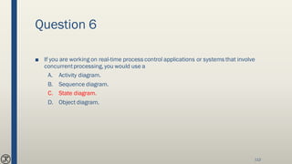 Question 6
■ If you are working on real-time process control applications or systems that involve
concurrentprocessing, you would use a
A. Activity diagram.
B. Sequence diagram.
C. State diagram.
D. Object diagram.
112
 