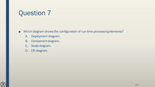 Question 7
■ Which diagram shows the configuration of run-time processingelements?
A. Deployment diagram.
B. Componentdiagram.
C. Node diagram.
D. ER-diagram.
113
 