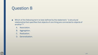 Question 8
■ Which of the following term is best defined by the statement: ”a structural
relationship that specifies that objects of one thing are connected to objects of
another”?
A. Association.
B. Aggregation.
C. Realization.
D. Generalization.
115
 