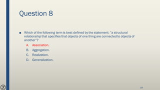 Question 8
■ Which of the following term is best defined by the statement: ”a structural
relationship that specifies that objects of one thing are connected to objects of
another”?
A. Association.
B. Aggregation.
C. Realization.
D. Generalization.
116
 