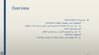 Overview
■‫ال‬ ‫تقسيم‬stack holders:
–‫النظام‬ ‫يطورون‬ ‫الذين‬ ‫المطورون‬developers:
■‫ال‬ ‫يعتبر‬ ‫حيث‬developers‫مهتمون‬‫بالنظام‬ ‫بآخر‬ ‫أو‬ ‫بشكل‬ ‫يتأثرون‬ ‫ألنهم‬.
–‫المستخدمون‬users :
■‫النظام‬ ‫يستخدمون‬ ‫من‬ ‫ألنهم‬ ‫المهتمون‬ ‫من‬ ‫هم‬.
–‫الممولون‬sponsors:
■‫المال‬ ‫بدفع‬ ‫يقومون‬ ‫أي‬ ‫النظام‬ ‫يمولون‬ ‫الذين‬ ‫المسؤولون‬.
12
 