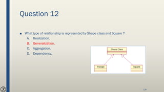 Question 12
■ What type of relationship is represented by Shape class and Square ?
A. Realization.
B. Generalization.
C. Aggregation.
D. Dependency.
124
 