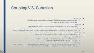 Coupling V.S. Cohesion
■‫المحتوى‬ ‫تقارن‬:
–‫أخرى‬ ‫برنامج‬ ‫لوحدة‬ ‫الداخلية‬ ‫األعمال‬ ‫على‬ ‫تعتمد‬ ‫أو‬ ‫برنامج‬ ‫وحدة‬ ‫تعدل‬ ‫عندما‬ ‫المحتوى‬ ‫تقارن‬ ‫يكون‬
–‫مثال‬:‫أخرى‬ ‫برنامج‬ ‫بوحدة‬ ‫خاصة‬ ‫بيانات‬ ‫إلي‬ ‫الدخول‬.
■‫شائع‬ ‫تقارن‬:
–‫يكون‬‫التقارن‬‫اإلجمالية‬ ‫البيانات‬ ‫نفس‬ ‫للبرامج‬ ‫وحدتان‬ ‫تتقاسم‬ ‫عندما‬ ‫الشائع‬(‫العام‬ ‫المتغير‬ ‫مثل‬.)
■‫خارجي‬ ‫تقارن‬:
–‫يحدث‬‫التقارن‬‫البين‬ ‫الوصلة‬ ‫أو‬ ،‫االتصال‬ ‫وبروتوكول‬ ،‫الخارج‬ ‫من‬ ‫المفروضة‬ ‫البيانات‬ ‫صيغة‬ ‫وحدتان‬ ‫تتقاسم‬ ‫عندما‬ ‫الخارجي‬‫للجهاز‬ ‫ية‬.
■‫التحكم‬ ‫تقارن‬:
–‫تفعله‬ ‫أن‬ ‫عليها‬ ‫لما‬ ‫لها‬ ‫معلومات‬ ‫تمرير‬ ‫خالل‬ ‫من‬ ،‫أخرى‬ ‫وحدة‬ ‫تدفق‬ ‫في‬ ‫وحدة‬ ‫تحكم‬.
■‫الطابع‬ ‫تقارن‬( :‫البيانات‬ ‫مركب‬ ‫تقارن‬)
–‫مختلفا‬ ‫جزء‬ ‫وربما‬ ‫منه‬ ‫جزء‬ ‫فقط‬ ‫وتستخدم‬ ‫مركبة‬ ‫بيانات‬ ‫هيكل‬ ‫وحدتان‬ ‫تتقاسم‬ ‫عندما‬ ‫الطابع‬ ‫تقارن‬ ‫يكون‬.
–‫مثل‬:‫منه‬ ‫واحدة‬ ‫خانة‬ ‫فقط‬ ‫تحتاج‬ ‫لوظيفة‬ ‫كامل‬ ‫سجل‬ ‫تمرير‬.
■‫البيانات‬ ‫تقارن‬:
–‫مثال‬ ‫خالل‬ ‫من‬ ‫البيانات‬ ‫وحدتان‬ ‫تتقاسم‬ ‫عدما‬ ‫البيانات‬ ‫تقارن‬ ‫يكون‬:‫وسيطة‬ ‫قيمة‬parameters،‫أساسي‬ ‫هو‬ ‫البيانات‬ ‫من‬ ‫جزء‬ ‫فكل‬
‫فقط‬ ‫المشتركة‬ ‫البيانات‬ ‫هي‬ ‫وهذه‬(‫تربيعي‬ ‫جذرا‬ ‫تحسب‬ ‫لوظيفة‬ ‫صحيح‬ ‫عدد‬ ‫تمرير‬ ،‫مثال‬.)
131
 