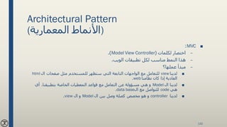 Architectural Pattern
(‫المعمارية‬ ‫)األنماط‬
■MVC:
–‫لكلمات‬ ‫اختصار‬(Model View Controller.)
–‫الويب‬ ‫تطبيقات‬ ‫لكل‬ ‫مناسب‬ ‫النمط‬ ‫هذا‬.
–‫عملها؟‬ ‫مبدأ‬
■‫لدينا‬view‫ال‬ ‫صفحات‬ ‫مثل‬ ‫للمستخدم‬ ‫ستظهر‬ ‫التي‬ ‫التابعة‬ ‫الواجهات‬ ‫مع‬ ‫للتعامل‬html
‫نظامنا‬ ‫كان‬ ‫إذا‬ ‫العادية‬web.
■‫ال‬ ‫لدينا‬Model‫بتطبيقنا‬ ‫الخاصة‬ ‫المعطيات‬ ‫قواعد‬ ‫مع‬ ‫التعامل‬ ‫عن‬ ‫مسؤولة‬ ‫هي‬ ‫و‬.‫أي‬
‫هي‬code‫ال‬ ‫مع‬ ‫للتواصل‬data base.
■‫لدينا‬controller‫ال‬ ‫بين‬ ‫وصل‬ ‫كصلة‬ ‫مخصص‬ ‫هو‬ ‫و‬Model‫ال‬ ‫و‬view.
132
 