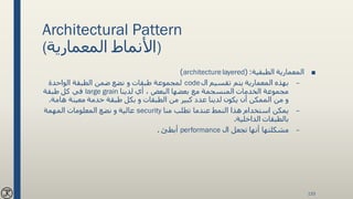 Architectural Pattern
(‫المعمارية‬ ‫)األنماط‬
■‫الطبقية‬ ‫المعمارية‬( :architecturelayered)
–‫ال‬ ‫تقسيم‬ ‫يتم‬ ‫المعمارية‬ ‫بهذه‬code‫الواحدة‬ ‫الطبقة‬ ‫ضمن‬ ‫نضع‬ ‫و‬ ‫طبقات‬ ‫لمجموعة‬
‫لدينا‬ ‫أي‬ ، ‫البعض‬ ‫بعضها‬ ‫مع‬ ‫المنسجمة‬ ‫الخدمات‬ ‫مجموعة‬large grain‫طبقة‬ ‫كل‬ ‫في‬
‫هام‬ ‫معينة‬ ‫خدمة‬ ‫طبقة‬ ‫بكل‬ ‫و‬ ‫الطبقات‬ ‫من‬ ‫كبير‬ ‫عدد‬ ‫لدينا‬ ‫يكون‬ ‫أن‬ ‫الممكن‬ ‫من‬ ‫و‬‫ة‬.
–‫منا‬ ‫تطلب‬ ‫عندما‬ ‫النمط‬ ‫هذا‬ ‫استخدام‬ ‫يمكن‬security‫المهمة‬ ‫المعلومات‬ ‫نضع‬ ‫و‬ ‫عالية‬
‫الداخلية‬ ‫بالطبقات‬.
–‫ال‬ ‫تجعل‬ ‫أنها‬ ‫مشكلتها‬performance‫أبطئ‬.
133
 