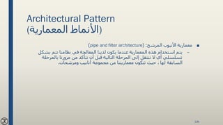 Architectural Pattern
(‫المعمارية‬ ‫)األنماط‬
■‫المرشح‬ ‫األنبوب‬ ‫معمارية‬( :pipe and filter architecture)
–‫بشكل‬ ‫تتم‬ ‫نظامنا‬ ‫في‬ ‫المعالجة‬ ‫لدينا‬ ‫يكون‬ ‫عندما‬ ‫المعمارية‬ ‫هذه‬ ‫استخدام‬ ‫يتم‬
‫بالمرحلة‬ ‫مرورنا‬ ‫من‬ ‫نتأكد‬ ‫أن‬ ‫قبل‬ ‫التالية‬ ‫المرحلة‬ ‫إلى‬ ‫ننتقل‬ ‫ال‬ ‫أي‬ ‫تسلسلي‬
‫تتكون‬ ‫حيث‬ ، ‫لها‬ ‫السابقة‬‫معماريتنا‬‫ومرشحات‬ ‫أنابيب‬ ‫مجموعة‬ ‫من‬.
136
 