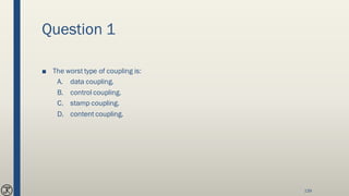 Question 1
■ The worst type of coupling is:
A. data coupling.
B. control coupling.
C. stamp coupling.
D. content coupling.
139
 