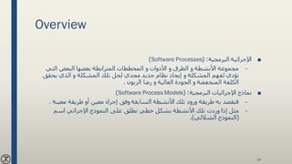 Overview
■‫البرمجية‬ ‫اإلجرائية‬( :Software Processes)
–‫التي‬ ‫البعض‬ ‫بعضها‬ ‫المترابطة‬ ‫المخططات‬ ‫و‬ ‫األدوات‬ ‫و‬ ‫الطرق‬ ‫و‬ ‫األنشطة‬ ‫مجموعة‬
‫يحقق‬ ‫الذي‬ ‫و‬ ‫المشكلة‬ ‫تلك‬ ‫لحل‬ ‫مجدي‬ ‫جديد‬ ‫نظام‬ ‫إيجاد‬ ‫و‬ ‫المشكلة‬ ‫لفهم‬ ‫تؤدي‬
‫الزبون‬ ‫رضا‬ ‫و‬ ‫العالية‬ ‫الجودة‬ ‫و‬ ‫المنخفضة‬ ‫الكلفة‬.
■‫البرمجية‬ ‫اإلجرائيات‬ ‫نماذج‬( :Software Process Models)
–‫معين‬ ‫طريقة‬ ‫أو‬ ‫معين‬ ‫إجراء‬ ‫وفق‬ ‫السابقة‬ ‫األنشطة‬ ‫تلك‬ ‫ورود‬ ‫طريقة‬ ‫به‬ ‫فنقصد‬‫ة‬.
–‫اسم‬ ‫اإلجرائي‬ ‫النموذج‬ ‫على‬ ‫نطلق‬ ‫خطي‬ ‫بشكل‬ ‫األنشطة‬ ‫تلك‬ ‫وردت‬ ‫إذا‬ ‫مثل‬
(‫النموذج‬‫الشاللي‬.)
14
 