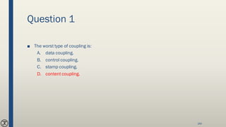 Question 1
■ The worst type of coupling is:
A. data coupling.
B. control coupling.
C. stamp coupling.
D. content coupling.
140
 