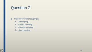 Question 2
■ The desired level of coupling is:
A. No coupling.
B. Control coupling.
C. Common coupling.
D. Data coupling.
141
 