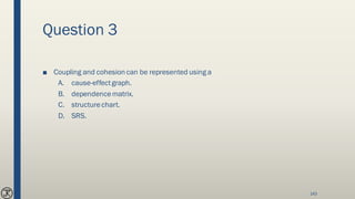 Question 3
■ Coupling and cohesion can be represented using a
A. cause-effectgraph.
B. dependencematrix.
C. structurechart.
D. SRS.
143
 