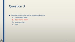 Question 3
■ Coupling and cohesion can be represented using a
A. cause-effectgraph.
B. dependencematrix.
C. structurechart.
D. SRS.
144
 