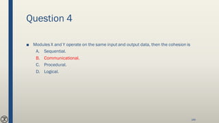 Question 4
■ Modules X and Y operate on the same input and output data, then the cohesion is
A. Sequential.
B. Communicational.
C. Procedural.
D. Logical.
146
 