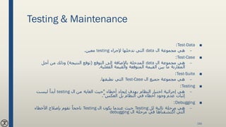 Testing & Maintenance
■Test-Data:
–‫ال‬ ‫مجموعة‬ ‫هي‬data‫إلجراء‬ ‫ندخلها‬ ‫التي‬testing‫معين‬.
■Test-Case:
–‫ال‬ ‫مجموعة‬ ‫هي‬data‫التوقع‬ ‫إلى‬ ‫باإلضافة‬ ‫المدخلة‬(‫النتيجة‬ ‫توقع‬)‫أجل‬ ‫من‬ ‫وذلك‬
‫الفعلية‬ ‫والقيمة‬ ‫المتوقعة‬ ‫القيمة‬ ‫بين‬ ‫ما‬ ‫المقارنة‬.
■Test-Suite:
–‫ال‬ ‫جميع‬ ‫مجموعة‬ ‫هي‬Test-Case‫نطبقها‬ ‫التي‬.
■Testing:
–‫أخطاء‬ ‫إيجاد‬ ‫بهدف‬ ‫النظام‬ ‫اختبار‬ ‫إجرائية‬ ‫هي‬"‫ال‬ ‫من‬ ‫الغاية‬ ‫حيث‬testing‫ليست‬ ً‫أبدا‬
‫العكس‬ ‫بل‬ ‫النظام‬ ‫في‬ ‫أخطاء‬ ‫وجود‬ ‫عدم‬ ‫إثبات‬."
■Debugging:
–‫تالية‬ ‫مرحلة‬ ‫هي‬‫لل‬Testing‫ال‬ ‫يكون‬ ‫عندما‬ ‫حيث‬Testing‫األخطاء‬ ‫بإصالح‬ ‫نقوم‬ ً‫ناجحا‬
‫ال‬ ‫مرحلة‬ ‫في‬ ‫اكتشفناها‬ ‫التي‬debugging
150
 