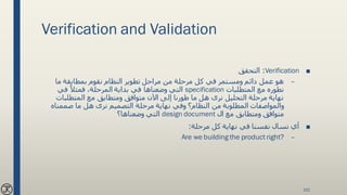 Verification and Validation
■Verification:‫التحقق‬
–‫ما‬ ‫بمطابقة‬ ‫نقوم‬ ‫النظام‬ ‫تطوير‬ ‫مراحل‬ ‫من‬ ‫مرحلة‬ ‫كل‬ ‫في‬ ‫ومستمر‬ ‫دائم‬ ‫عمل‬ ‫هو‬
‫المتطلبات‬ ‫مع‬ ‫نطوره‬specification‫في‬ ً‫فمثال‬ ،‫المرحلة‬ ‫بداية‬ ‫في‬ ‫وضعناها‬ ‫التي‬
‫المتطلبات‬ ‫مع‬ ‫ومتطابق‬ ‫متوافق‬ ‫اآلن‬ ‫إلى‬ ‫طورنا‬ ‫ما‬ ‫هل‬ ‫نرى‬ ‫التحليل‬ ‫مرحلة‬ ‫نهاية‬
‫صممناه‬ ‫ما‬ ‫هل‬ ‫نرى‬ ‫التصميم‬ ‫مرحلة‬ ‫نهاية‬ ‫وفي‬ ‫النظام؟‬ ‫من‬ ‫المطلوبة‬ ‫والمواصفات‬
‫ال‬ ‫مع‬ ‫ومتطابق‬ ‫متوافق‬design document‫وضعناها؟‬ ‫التي‬
■‫مرحلة‬ ‫كل‬ ‫نهاية‬ ‫في‬ ‫نفسنا‬ ‫نسال‬ ‫أي‬:
–Are we building the product right?
151
 