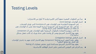Testing Levels
■‫ولدينا‬ ‫الكبيرة‬ ‫إلى‬ ً‫صعودا‬ ‫الصغيرة‬ ‫المكونات‬ ‫من‬ ‫نبدأ‬4‫من‬ ‫أنواع‬‫االختبارات‬:
■‫اختبار‬‫الواحدات‬(Unit testing:)
–‫نعتبر‬ ‫التقليدية‬ ‫المنهجية‬ ‫في‬‫الواحدات‬‫ال‬ ‫هي‬functions‫الخدمات‬ ‫تؤدي‬ ‫التي‬.
–‫كون‬ ‫حال‬ ‫في‬ ‫أما‬‫التوجه‬ ‫غرضية‬ ‫المنهجية‬ ‫هي‬ ‫المنهجية‬oop‫أن‬ ‫نعتبر‬‫الواحدات‬‫هي‬
‫ال‬class‫مجموعة‬ ‫أو‬classes‫واحدة‬ ‫خدمة‬ ‫تقدم‬.
–‫كانت‬ ‫إذا‬‫منهجيتنا‬‫تكون‬ ‫البرمجية‬ ‫بالمكونات‬ ‫المقادة‬‫الواحدات‬‫ال‬ ‫هي‬component.
–‫يقوم‬‫تعمل‬ ‫كانت‬ ‫إن‬ ‫ويرى‬ ‫حدى‬ ‫على‬ ‫واحدة‬ ‫كل‬ ‫ويخبر‬ ‫المبرمج‬ ‫االختبار‬ ‫بهذا‬‫بشكل‬
‫ال‬ ‫أو‬ ‫سليم‬.
■‫التكامل‬ ‫اختبار‬(integration testing:)
–‫اسم‬ ‫البعض‬ ‫عليه‬ ‫يطلق‬Component Testing‫باختبار‬ ‫به‬ ‫نقوم‬ ‫الذي‬ ‫االختبار‬ ‫وهو‬‫الواحدات‬
‫البعض؟‬ ‫بعضها‬ ‫مع‬ ‫تعمل‬ ‫هل‬
–‫ال‬ ‫بعمليات‬ ‫مختص‬ ‫فريق‬ ‫بمساعدة‬ ‫المبرمج‬ ‫االختبار‬ ‫بهذا‬ ‫يقوم‬Testing
■‫األساسية‬ ‫الوظائف‬ ‫اختبار‬ ‫على‬ ‫السابقين‬ ‫النوعين‬ ‫في‬ ‫التركيز‬ ‫يتم‬.
153
 
