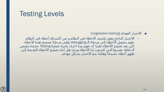 Testing Levels
■‫االختبار‬‫العودي‬(regression testing:)
–‫النظام‬ ‫في‬ ‫أخطاء‬ ‫اكتشاف‬ ‫عن‬ ‫و‬ ‫النظام‬ ‫في‬ ‫االخطاء‬ ‫بكشف‬ ‫يقوم‬ ‫الناجح‬ ‫االختبار‬
‫ال‬ ‫مرحلة‬ ‫إلى‬ ‫األخطاء‬ ‫بتحويل‬ ‫نقوم‬debugging‫األخطاء‬ ‫هذه‬ ‫تصحيح‬ ‫مرحلة‬ ‫وهي‬
‫عملية‬ ‫بإجراء‬ ‫أخرى‬ ‫مرة‬ ‫نقوم‬ ‫أن‬ ‫علينا‬ ‫األخطاء‬ ‫تصليح‬ ‫بعد‬ ‫لكن‬Testing‫تتضمن‬ ‫جديدة‬
‫ال‬data‫إل‬ ‫القديمة‬ ‫األخطاء‬ ‫تصليح‬ ‫أدى‬ ‫هل‬ ‫ونرى‬ ‫األخطاء‬ ‫لنا‬ ‫كشفت‬ ‫التي‬ ‫نفسها‬‫ى‬
‫عودي‬ ‫بشكل‬ ‫االختبار‬ ‫يتم‬ ‫وهكذا‬ ‫جديدة؟‬ ‫أخطاء‬ ‫ظهور‬.
156
 