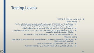 Testing Levels
■‫ال‬ ‫أنواع‬ ‫من‬ ‫نوعين‬ ‫لدينا‬Testing:
–Static testing:
■‫ال‬ ‫من‬ ‫المرحلة‬ ‫وبهذه‬Testing‫مراجعة‬ ‫على‬ ‫فقط‬ ‫تقتصر‬ ‫هي‬ ‫بل‬ ‫التنفيذ‬ ‫بعمليات‬ ‫نقوم‬ ‫ال‬
‫وتفحصه‬ ‫ومراجعته‬ ‫الكود‬ ‫قراءة‬ ‫أو‬ ‫وتفحصها‬ ‫والتصميم‬ ‫التحليل‬ ‫مراحل‬ ‫في‬ ‫الوثائق‬.
■‫ال‬ ‫عملية‬ ‫إن‬Static Testing‫النظام‬ ‫تطوير‬ ‫مراحل‬ ‫من‬ ‫مرحلة‬ ‫كل‬ ‫نهاية‬ ‫في‬ ‫تتم‬
■‫م‬ ‫مطلوبة‬ ‫معينة‬ ‫لخدمة‬ ‫نسيان‬ ‫من‬ ‫االختبار‬ ‫من‬ ‫العملية‬ ‫هذه‬ ‫في‬ ‫هائلة‬ ‫أخطاء‬ ‫اكتشاف‬ ‫يتم‬‫ن‬
‫والتصميم‬ ‫التحليل‬ ‫مراحل‬ ‫أخطاء‬ ‫أو‬ ‫نظامنا‬.
■‫ال‬ ‫عملية‬static testing‫الصيانة‬ ‫مرحلة‬ ‫وحتى‬ ‫التحليل‬ ‫مرحلة‬ ‫من‬ ‫مستمرة‬.
–Dynamic testing:
■‫ال‬ ‫من‬ ‫مرحلة‬ ‫هي‬Testing‫ال‬ ‫مرحلة‬ ‫في‬ ‫فقط‬ ‫تتم‬Testing‫تطوير‬ ‫مراحل‬ ‫مع‬ ‫مستمرة‬ ‫وليست‬
‫ال‬ ‫مثل‬ ‫النظام‬Static testing.
■‫إدخال‬ ‫عن‬ ‫عبارة‬ ‫هي‬data‫ال‬ ‫واختبار‬ ‫النظام‬ ‫إلى‬code.
■‫ال‬ ‫على‬ ‫االعتماد‬ ‫اإلمكان‬ ‫قدر‬ ‫المرحلة‬ ‫هذه‬ ‫في‬ ‫نحاول‬Automatic Testing
157
 