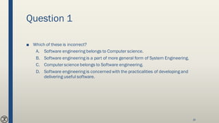 Question 1
■ Which of these is incorrect?
A. Software engineering belongs to Computer science.
B. Software engineering is a part of more general form of System Engineering.
C. Computer science belongs to Software engineering.
D. Software engineering is concerned with the practicalities of developing and
delivering useful software.
16
 